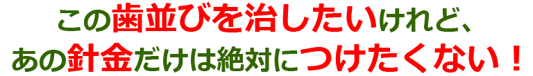 この歯並びを治したいけれど、あの針金だけは絶対につけたくない！